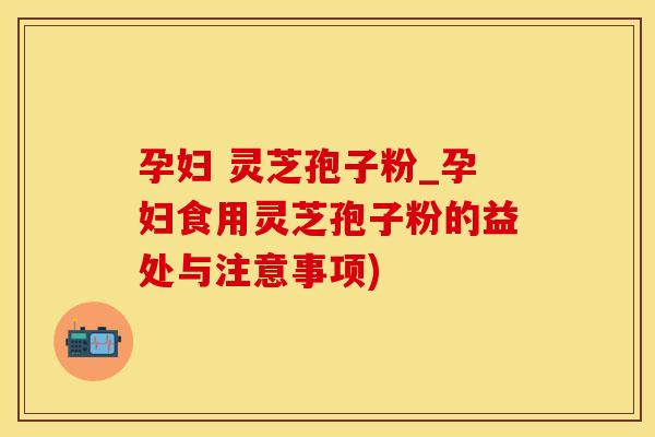 孕妇 灵芝孢子粉_孕妇食用灵芝孢子粉的益处与注意事项)