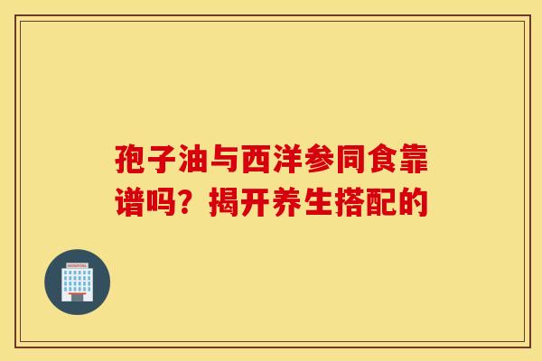 孢子油与西洋参同食靠谱吗？揭开养生搭配的