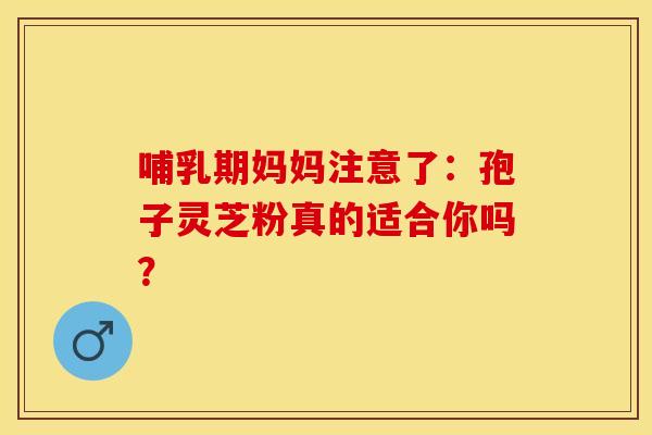哺乳期妈妈注意了：孢子灵芝粉真的适合你吗？