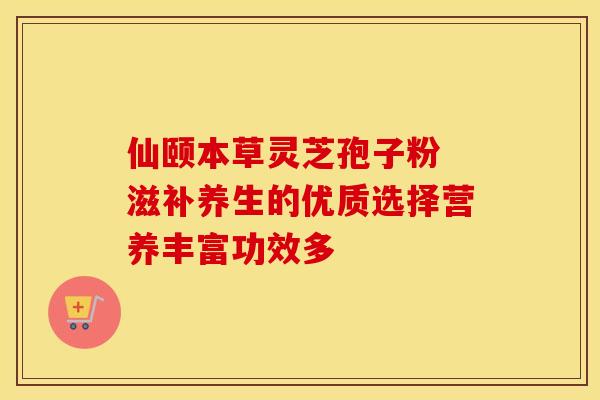 仙颐本草灵芝孢子粉 滋补养生的优质选择营养丰富功效多