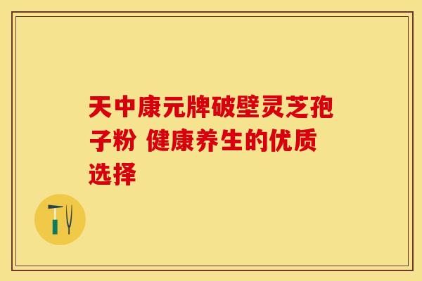天中康元牌破壁灵芝孢子粉 健康养生的优质选择