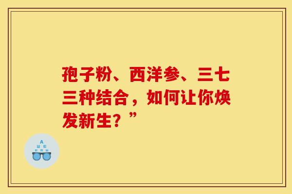 孢子粉、西洋参、三七三种结合，如何让你焕发新生？”