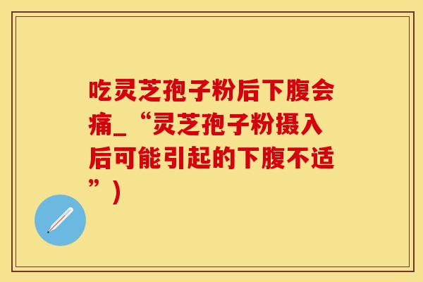 吃灵芝孢子粉后下腹会痛_“灵芝孢子粉摄入后可能引起的下腹不适”)