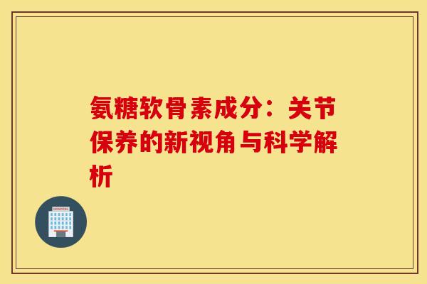 氨糖软骨素成分：关节保养的新视角与科学解析