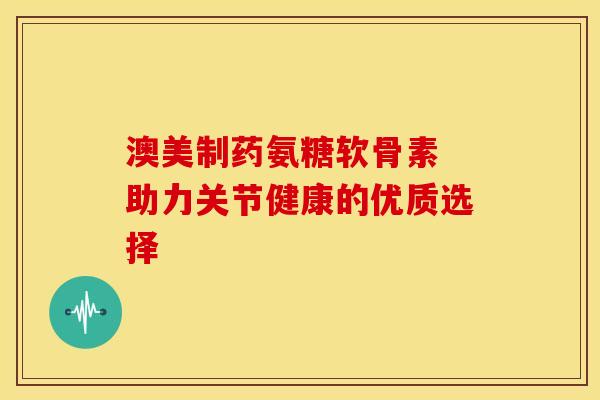 澳美制药氨糖软骨素 助力关节健康的优质选择