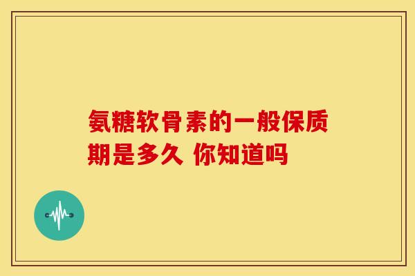 氨糖软骨素的一般保质期是多久 你知道吗 氨糖软骨素的一般保质期是多久 你知道吗