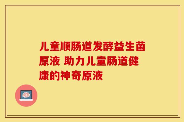 儿童顺肠道发酵益生菌原液 助力儿童肠道健康的神奇原液 儿童顺肠道发酵益生菌原液 助力儿童肠道健康的神奇原液