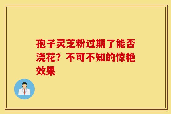 孢子灵芝粉过期了能否浇花？不可不知的惊艳效果