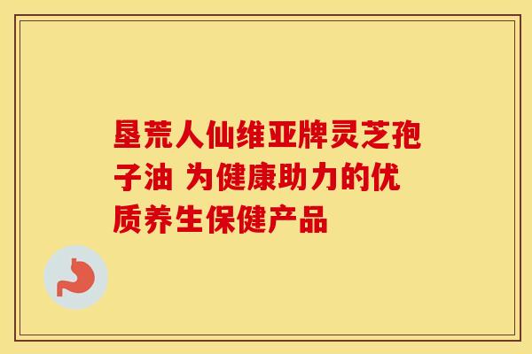 垦荒人仙维亚牌灵芝孢子油 为健康助力的优质养生保健产品