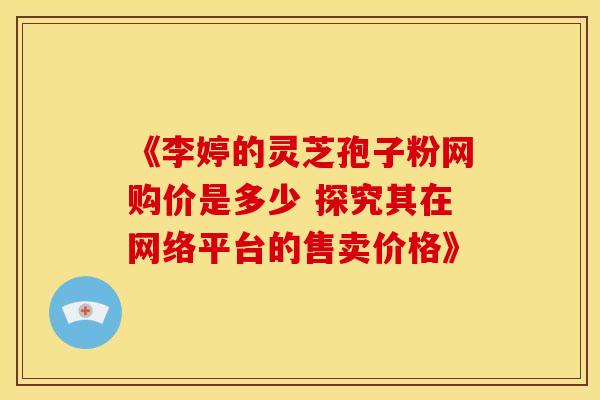 《李婷的灵芝孢子粉网购价是多少 探究其在网络平台的售卖价格》