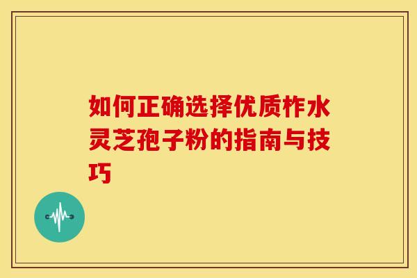如何正确选择优质柞水灵芝孢子粉的指南与技巧 如何正确选择优质柞水灵芝孢子粉的指南与技巧