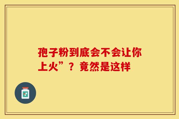 孢子粉到底会不会让你上火”？竟然是这样