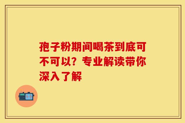 孢子粉期间喝茶到底可不可以？专业解读带你深入了解