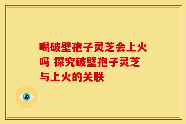 喝破壁孢子灵芝会上火吗 探究破壁孢子灵芝与上火的关联 喝破壁孢子灵芝会上火吗 探究破壁孢子灵芝与上火的关联