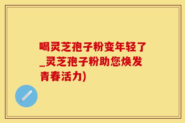 喝灵芝孢子粉变年轻了_灵芝孢子粉助您焕发青春活力)