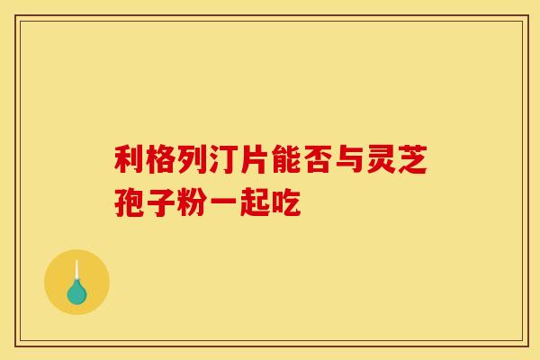 利格列汀片能否与灵芝孢子粉一起吃