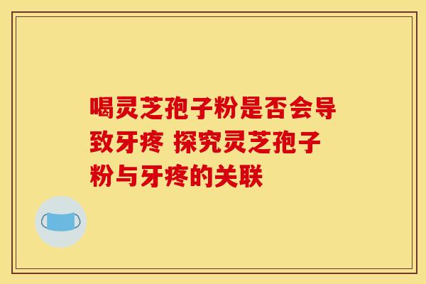 喝灵芝孢子粉是否会导致牙疼 探究灵芝孢子粉与牙疼的关联