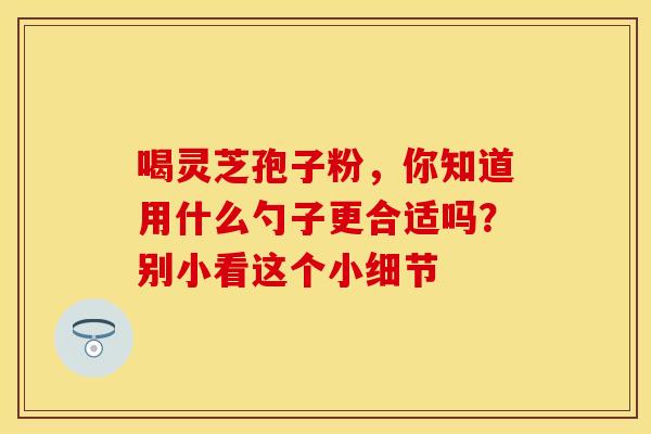 喝灵芝孢子粉,你知道用什么勺子更合适吗?别小看这个小细节 喝灵芝孢子粉,你知道用什么勺子更合适吗?别小看这个小细节