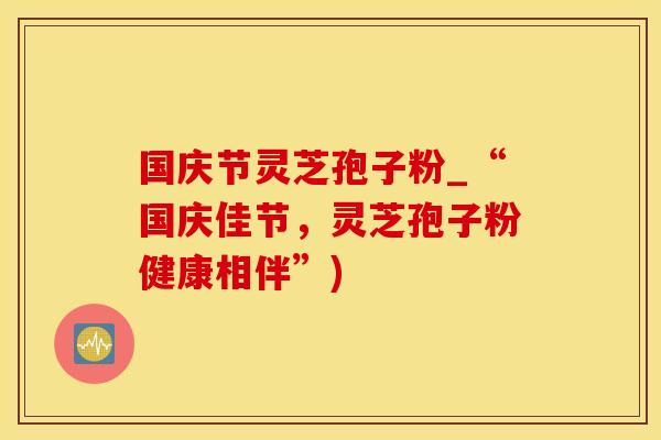 国庆节灵芝孢子粉_“国庆佳节，灵芝孢子粉健康相伴”)