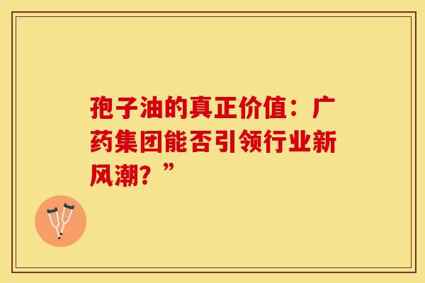 孢子油的真正价值：广药集团能否引领行业新风潮？”