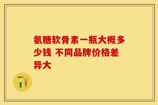 氨糖软骨素一瓶大概多少钱 不同品牌价格差异大