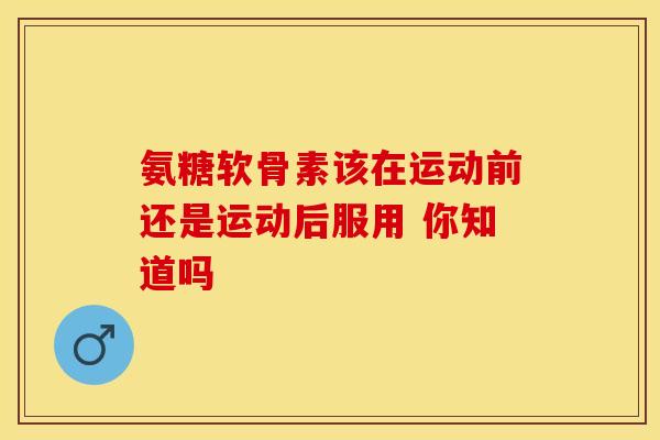 氨糖软骨素该在运动前还是运动后服用 你知道吗