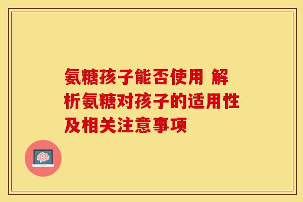 氨糖孩子能否使用 解析氨糖对孩子的适用性及相关注意事项