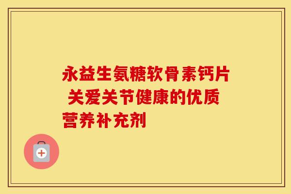 永益生氨糖软骨素钙片 关爱关节健康的优质营养补充剂