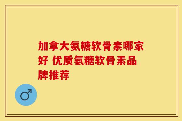 加拿大氨糖软骨素哪家好 优质氨糖软骨素品牌推荐