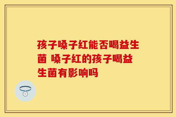 孩子嗓子红能否喝益生菌 嗓子红的孩子喝益生菌有影响吗 孩子嗓子红能否喝益生菌 嗓子红的孩子喝益生菌有影响吗