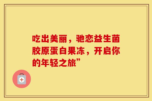 吃出美丽,驰恋益生菌胶原蛋白果冻,开启你的年轻之旅” 吃出美丽,驰恋益生菌胶原蛋白果冻,开启你的年轻之旅”