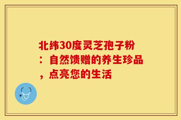 北纬30度灵芝孢子粉：自然馈赠的养生珍品，点亮您的生活