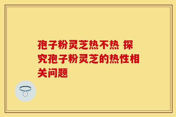 孢子粉灵芝热不热 探究孢子粉灵芝的热性相关问题