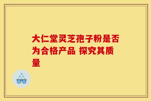 大仁堂灵芝孢子粉是否为合格产品 探究其质量