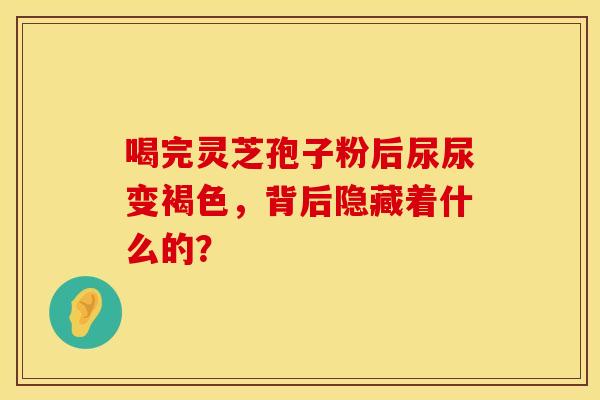 喝完灵芝孢子粉后尿尿变褐色，背后隐藏着什么的？