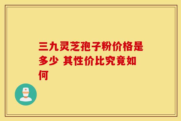 三九灵芝孢子粉价格是多少 其性价比究竟如何