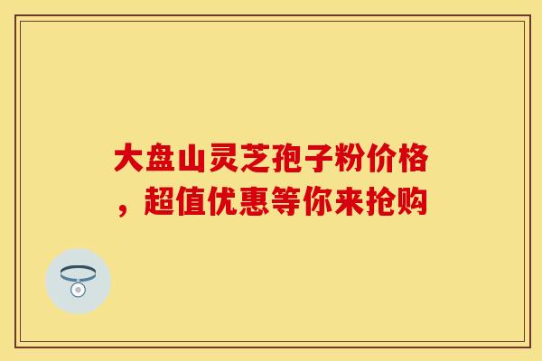 大盘山灵芝孢子粉价格，超值优惠等你来抢购