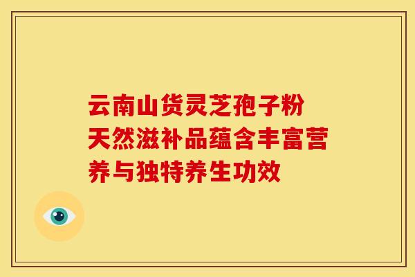 云南山货灵芝孢子粉 天然滋补品蕴含丰富营养与独特养生功效