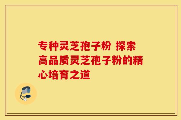 专种灵芝孢子粉 探索高品质灵芝孢子粉的精心培育之道