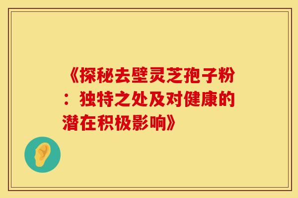 《探秘去壁灵芝孢子粉：独特之处及对健康的潜在积极影响》
