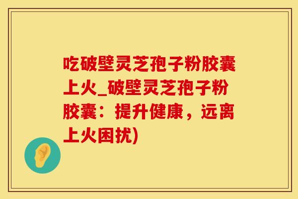 吃破壁灵芝孢子粉胶囊上火_破壁灵芝孢子粉胶囊：提升健康，远离上火困扰)