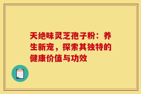 天绝味灵芝孢子粉：养生新宠，探索其独特的健康价值与功效