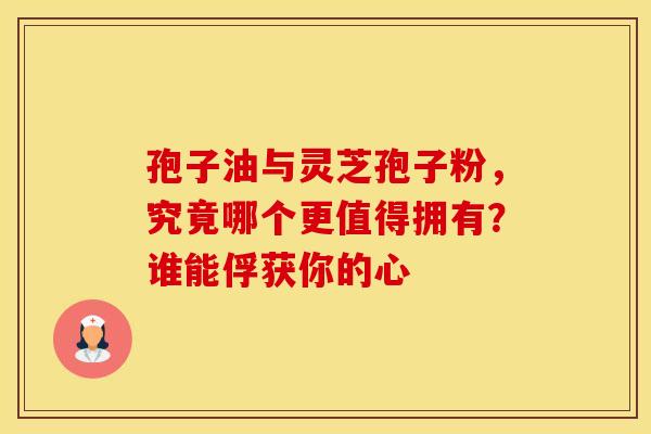 孢子油与灵芝孢子粉，究竟哪个更值得拥有？谁能俘获你的心