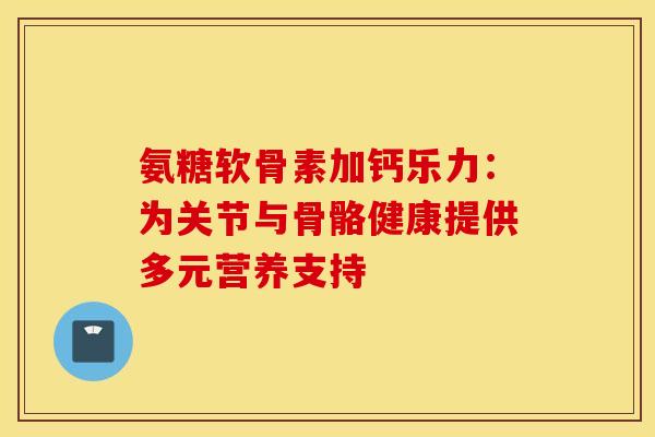 氨糖软骨素加钙乐力：为关节与骨骼健康提供多元营养支持