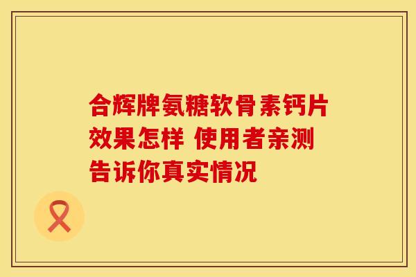 合辉牌氨糖软骨素钙片效果怎样 使用者亲测告诉你真实情况 合辉牌氨糖软骨素钙片效果怎样 使用者亲测告诉你真实情况