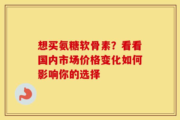 想买氨糖软骨素?看看国内市场价格变化如何影响你的选择 想买氨糖软骨素?看看国内市场价格变化如何影响你的选择