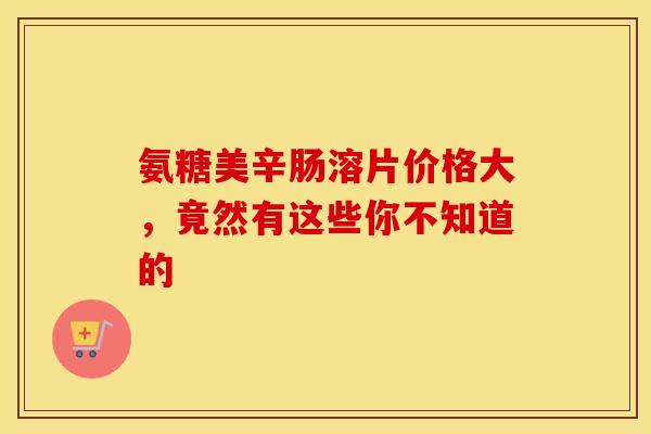 氨糖美辛肠溶片价格大，竟然有这些你不知道的