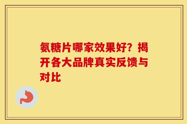 氨糖片哪家效果好？揭开各大品牌真实反馈与对比