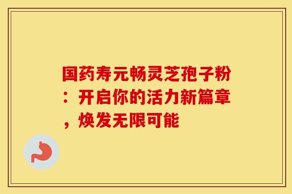 国药寿元畅灵芝孢子粉：开启你的活力新篇章，焕发无限可能