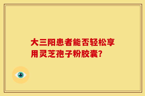 大三阳患者能否轻松享用灵芝孢子粉胶囊？
